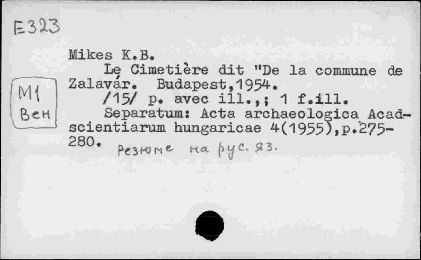 ﻿1=313
Mikes К.В.
Le Cimetière dit ”De la commune de Zalavar. Budapest,1954»
/15/ p. avec ill.,; 1 f.ill.
Separatums Acta archaeologica Acad-scientiarum hungaricae 4(19557,P»275-280. p€3KJNe, на (>yc'